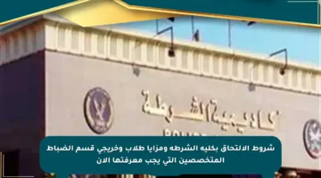 شروط الالتحاق بكلية الشرطة ومزايا طلاب وخريجي قسم الضباط المتخصصين التي يجب معرفتها الآن